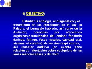 1) OBJETIVO:
Estudiar la etiología, el diagnóstico y el
tratamiento de las afecciones de la Voz, la
Palabra, el Lenguaje hablado, así como de la
Audición, causadas por afecciones
orgánicas o funcionales del emisor fonatorio
(laringe, faringe, fosas nasales, cavidad oral,
sistema articulador), de las vías respiratorias,
del receptor auditivo (en cuanto tiene
relación su afectación sobre cualquiera de las
áreas mencionadas), y del SNC.
 