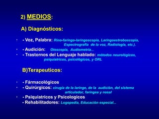 2) MEDIOS:
A) Diagnósticos:
· - Voz, Palabra: Rino-faringo-laringoscopia, Laringoestroboscopia,
Espectrografía de la voz, Radiología, etc.).
· - Audición: Otoscopia, Audiometría...
· - Trastornos del Lenguaje hablado: métodos neurológicos,
psiquiatricos, psicológicos, y ORL
B)Terapeuticos:
· - Fármacológicos
· - Quirúrgicos: cirugía de la laringe, de la audición, del sistema
articulador, faríngea y nasal
· - Psiquiatricos y Psicologicos
- Rehabilitadores: Logopedia, Educación especial...
 
