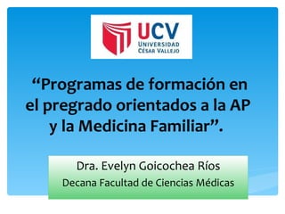 “Programas de formación en
el pregrado orientados a la AP
    y la Medicina Familiar”.

      Dra. Evelyn Goicochea Ríos
    Decana Facultad de Ciencias Médicas
 