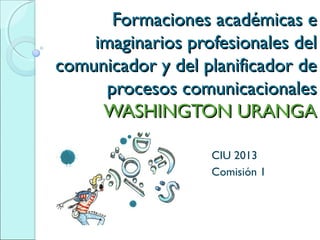 Formaciones académicas e
    imaginarios profesionales del
comunicador y del planificador de
      procesos comunicacionales
     WASHINGTON URANGA

                   CIU 2013
                   Comisión 1
 