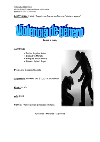 VIOLENCIA DEGÉNERO,
4ª añodel ProfesoradoenEducaciónPrimaria
FormaciónÉtica y Ciudadana
1
INSTITUCIÓN: Instituto Superior de Formación Docente “Mariano Moreno”
Contra la mujer
AUTORES:
 Batista Angélica Isabel
 Bialas Eva Mariela
 Enríquez Rocío Noelia
 Romero Rafael Ángel
Profesora: Screpnik Graciela
Asignatura: FORMACIÓN ÉTICA Y CIUDADANA
Curso: 4° año
Año: 2014
Carrera: Profesorado en Educación Primaria
Apóstoles – Misiones – Argentina
 