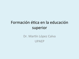  
Formación	
  é,ca	
  en	
  la	
  educación	
  
superior	
  
	
  
Dr.	
  Mar6n	
  López	
  Calva	
  
UPAEP	
  
 