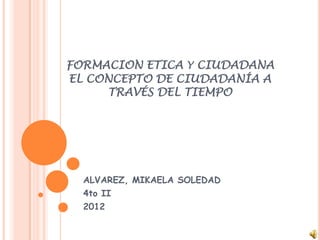 FORMACION ETICA Y CIUDADANA
EL CONCEPTO DE CIUDADANÍA A
     TRAVÉS DEL TIEMPO




  ALVAREZ, MIKAELA SOLEDAD
  4to II
  2012
 