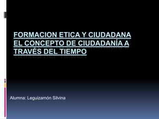 FORMACION ETICA Y CIUDADANA
 EL CONCEPTO DE CIUDADANÍA A
 TRAVÉS DEL TIEMPO




Alumna: Leguizamón Silvina
 
