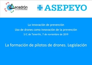 La innovación de prevención
Uso de drones como innovación de la prevención
S/C de Tenerife, 7 de noviembre de 2019
La formación de pilotos de drones. Legislación
 