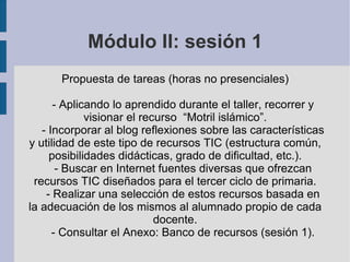 Módulo II: sesión 1 Propuesta de tareas (horas no presenciales) - Aplicando lo aprendido durante el taller, recorrer y visionar el recurso  “Motril islámico”. - Incorporar al blog reflexiones sobre las características y utilidad de este tipo de recursos TIC (estructura común, posibilidades didácticas, grado de dificultad, etc.). - Buscar en Internet fuentes diversas que ofrezcan recursos TIC diseñados para el tercer ciclo de primaria. - Realizar una selección de estos recursos basada en la adecuación de los mismos al alumnado propio de cada docente. - Consultar el Anexo: Banco de recursos (sesión 1). 