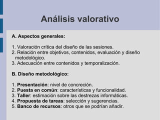 Análisis valorativo A. Aspectos generales: 1. Valoración crítica del diseño de las sesiones. 2. Relación entre objetivos, contenidos, evaluación y diseño metodológico. 3. Adecuación entre contenidos y temporalización. B. Diseño metodológico: 1.  Presentación : nivel de concreción. 2.  Puesta en común : características y funcionalidad. 3.  Taller : estimación sobre las destrezas informáticas. 4.  Propuesta de tareas : selección y sugerencias. 5.  Banco de recursos : otros que se podrían añadir. 