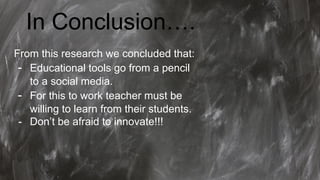 In Conclusion….
From this research we concluded that:
- Educational tools go from a pencil
to a social media.
- For this to work teacher must be
willing to learn from their students.
- Don’t be afraid to innovate!!!
 