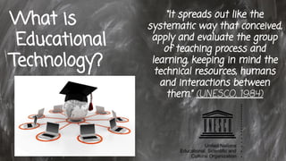 What is
Educational
Technology?
“It spreads out like the
systematic way that conceived,
apply and evaluate the group
of teaching process and
learning, keeping in mind the
technical resources, humans
and interactions between
them.” (UNESCO, 1984)
 