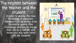 The relation between
the teacher and the
student.
- In order to develop this new
technology of education,
teachers must be willing to be
constantly update their
knowledge, and also to change
their role as a the one who
knows but also learn more
with the students.
 