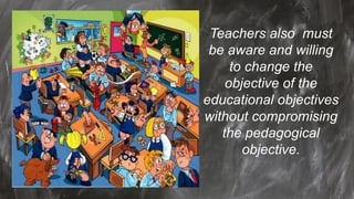 Teachers also must
be aware and willing
to change the
objective of the
educational objectives
without compromising
the pedagogical
objective.
 