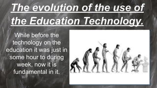 The evolution of the use of
the Education Technology.
While before the
technology on the
education it was just in
some hour to during
week, now it is
fundamental in it.
 