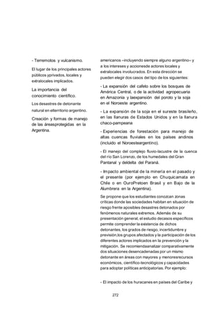 - Terremotos y vulcanismo.
El lugar de los principales actores
públicos yprivados, locales y
extralocales implicados.
La importancia del
conocimiento científico.
Los desastres de detonante
natural en elterritorio argentino.
Creación y formas de manejo
de las áreasprotegidas en la
Argentina.
americanos –incluyendo siempre alguno argentino– y
a los intereses y accionesde actores locales y
extralocales involucrados. En esta dirección se
pueden elegir dos casos del tipo de los siguientes:
- La expansión del cafeto sobre los bosques de
América Central, o de la actividad agropecuaria
en Amazonia y laexpansión del poroto y la soja
en el Noroeste argentino.
- La expansión de la soja en el sureste brasileño,
en las llanuras de Estados Unidos y en la llanura
chaco-pampeana
- Experiencias de forestación para manejo de
altas cuencas fluviales en los países andinos
(incluido el Noroesteargentino).
- El manejo del complejo fluvio-lacustre de la cuenca
del río San Lorenzo, de los humedales del Gran
Pantanal y deldelta del Paraná.
- Impacto ambiental de la minería en el pasado y
el presente (por ejemplo en Chuquicamata en
Chile o en OuroPretoen Brasil y en Bajo de la
Alumbrera en la Argentina).
Se propone que los estudiantes conozcan zonas
críticas donde las sociedades habitan en situación de
riesgo frente aposibles desastres detonados por
fenómenos naturales extremos. Además de su
presentación general, el estudio decasos específicos
permite comprender la existencia de dichos
detonantes, los grados de riesgo, incertidumbre y
previsión,los grupos afectados y la participación de los
diferentes actores implicados en la prevención y la
mitigación. Se recomiendaanalizar comparativamente
dos situaciones desencadenadas por un mismo
detonante en áreas con mayores y menoresrecursos
económicos, científico-tecnológicos y capacidades
para adoptar políticas anticipatorias. Por ejemplo:
- El impacto de los huracanes en países del Caribe y
272
 