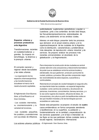 Gobierno de la Ciudad Autónoma de Buenos Aires
“2014, Año de las letras argentinas”
Espacios urbanos y
procesos productivos
enla Argentina
Transformaciones recientes
en ciudadesmedianas y
grandes. Su impacto en
lamorfología, la dinámica y
la jerarquía urbanas.
El comando nacional y
regional desde lasciudades
y las redes urbanas.
- La organización de los
espacios urbanosargentinos
y las transformaciones
actualesen el marco de la
reestructuración capitalista.
El Aglomerado Gran Buenos
Aires, el GranRosario o el
Gran Córdoba.
- Las ciudades intermedias,
su crecimientoreciente y la
variedad de funciones.
- Las ciudades pequeñas,
los pueblos y susrelaciones
con sus áreas de influencia.
publicidadesde suplementos periodísticos y ayudar a
cuestionar, junto a los contenidos de todo este bloque,
las frecuentesrepresentaciones estereotipadas de
atraso y de aislamiento en los ámbitos rurales.
Interesa en este bloque presentar tanto los procesos
que derivaron en el actual sistema urbano y en la
organizaciónespacial de las ciudades de la Argentina
como la distribución, características y problemáticas
más relevantes de laproducción urbana industrial y de
servicios. Se propone analizar los procesos más
recientes enmarcándolos en elcontexto de la
globalización y la fragmentación.
Para interpretar la construcción de las ciudades es central
prestar atención a las actuaciones y relacioneshorizontales o
de poder que se establecen entre los actores locales y
extralocales; los que gestionan, producen yconsumen la
ciudad; públicos y privados. Ello permite comprender mejor
las racionalidades de estos espacios, suscambios y
continuidades.
Retomando el concepto de ciudad trabajado en segundo año,
es importante tratar las ciudades –en especial lasgrandes
ciudades– como centros de comando y de atracción de
personas, inversiones, conocimientos, bienesy servicios, y a
la vez como lugares de creación, difusores de ideas, de
innovaciones y de cultura a partir de lasdiferentes redes en
las que resultan incluidas y de las tecnologías que son
accesibles en cada caso.
Desde esta perspectiva se propone el estudio de cuatro
casos emblemáticos en forma comparada atendiendo
a lasdiferencias en su superficie, su población y
fundamentalmente en la cantidad y especialización de
los servicios queprestan y en el tipo e intensidad de
los flujos en los que participan dichas ciudades tanto a
escala regional, nacionalcomo internacional.
Los actores urbanos públicos - El Aglomerado Gran Buenos Aires.
289
 