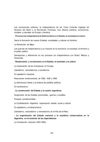 Las revoluciones políticas: la independencia de las Trece Colonias inglesas de
América del Norte y la Revolución Francesa. Sus efectos políticos, económicos,
sociales y culturales en Europa y América.
· Procesos de independencia de América latina en el Estado, la sociedad y la cultura
Hacia la formación de nuevos Estados, sociedades y culturas en América.
La Revolución de Mayo.
Las guerras de independencia y su impacto en la economía, la sociedad, el territorio y
el poder político.
Semejanzas y diferencias en los procesos de independencia con Brasil, México y
Venezuela.
· Restauración y revoluciones en el Estado, la sociedad y la cultura
La restauración de las monarquías en Europa.
Liberalismo, nacionalismos y socialismos.
El capitalismo industrial.
Reacciones revolucionarias de 1820, 1830 y 1848.
La democracia liberal y el sistema de partidos políticos.
El romanticismo.
· La construcción del Estado y la nación argentinos
Surgimiento de los Estados provinciales; guerras y caudillos.
Ensayos constitucionales.
La Confederación Argentina: organización estatal, social y cultural.
El capitalismo y el librecomercio.
Liberalismo, nacionalismo y romanticismo en el Río de la Plata.
· La organización del Estado nacional y la república conservadora en la
Argentina, en el contexto de los imperialismos
La Constitución nacional (1853-1860).
300
 