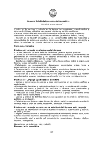 Gobierno de la Ciudad Autónoma de Buenos Aires
“2014, Año de las letras argentinas”
- Incluir en la escritura y advertir en la lectura las estrategias, procedimientos y
recursos lingüísticos utilizados para generar efectos de sentido en el lector.
- Alcanzar precisión léxica en sus producciones tal que se facilite la lectura y se logre una
adecuación mínima al ámbito de circulación del texto (académico, literario, social).
- Recurrir en la revisión ortográfica a los conocimientos sobre las relaciones y
regularidades del sistema de escritura: parentescos léxicos, morfología, etimología, y
al uso de materiales de consulta: diccionarios, manuales de estilo y correctores.
Contenidos troncales
Prácticas del Lenguaje en relación con la Literatura
- Lectura y escucha de obras literarias de distintos géneros, épocas y autores.
- Lectura por sí mismos de obras literarias, seleccionando qué leer y fundamentado las
preferencias en conocimientos y en saberes alcanzados a través de la lectura
compartida con el docente y con los compañeros.
- Escritura de recomendaciones, reseñas y otros textos críticos sobre la experiencia
literaria, ya sea compartida o personal.
- Participación en conversaciones, discusiones, comentarios orales, foros y
presentaciones en torno a la experiencia literaria.
- Experimentación, a través de la escritura literaria, de distintas formas de indagar, de
construir una hipótesis sobre lo real y de poner en juego la imaginación.
- Valoración de la lectura y de la escritura como experiencias estéticas que habilitan
descubrimientos y nuevas relaciones con el mundo, con los otros y consigo mismos.
Prácticas del Lenguaje y participación ciudadana
- Lectura y comentarios de noticias y otras informaciones en los medios gráficos y
audiovisuales.
- Convergencia de medios y su impacto en la producción y circulación de información.
- Posición del medio y posición del periodista y recursos para presentarlas y
sostenerlas en distintos géneros periodísticos: noticias, columnas, editoriales.
- Producción de textos orales y escritos para expresar la propia opinión sobre temas
de interés social y comunitario.
- Lectura y análisis de distintos discursos que aparecen en los medios: periodísticos,
políticos, de divulgación.
- Participación en debates sobre temas de interés social o comunitario asumiendo
distintos roles: a favor, en contra, moderador, apuntador, secretario.
Prácticas del Lenguaje en contextos de estudio de la Literatura y del Lenguaje
- Búsqueda de información en diversas fuentes de consulta: audiovisuales y escritas,
en papel y virtuales.
- Registro y reelaboración de la información para construir conocimiento: toma de notas, fichas,
cuadros, esquemas, resúmenes adecuados al propósito y al tema de estudio.
- Comunicación oral y escrita del conocimiento: exposiciones, debates, afiches,
informes, monografías.
Herramientas de la Lengua. Uso y reflexión
Discurso, texto y gramática
337
 