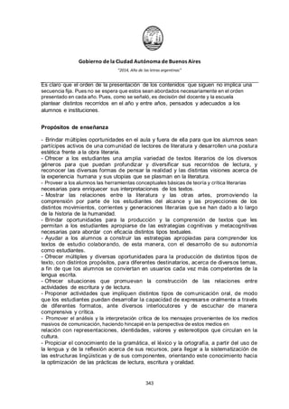 Gobierno de la Ciudad Autónoma de Buenos Aires
“2014, Año de las letras argentinas”
Es claro que el orden de la presentación de los contenidos que siguen no implica una
secuencia fija. Pues no se espera que estos sean abordados necesariamente en el orden
presentado en cada año. Pues, como se señaló, es decisión del docente y la escuela
plantear distintos recorridos en el año y entre años, pensados y adecuados a los
alumnos e instituciones.
Propósitos de enseñanza
- Brindar múltiples oportunidades en el aula y fuera de ella para que los alumnos sean
partícipes activos de una comunidad de lectores de literatura y desarrollen una postura
estética frente a la obra literaria.
- Ofrecer a los estudiantes una amplia variedad de textos literarios de los diversos
géneros para que puedan profundizar y diversificar sus recorridos de lectura, y
reconocer las diversas formas de pensar la realidad y las distintas visiones acerca de
la experiencia humana y sus utopías que se plasman en la literatura.
- Proveer a los alumnos las herramientas conceptuales básicas de teoría y crítica literarias
necesarias para enriquecer sus interpretaciones de los textos.
- Mostrar las relaciones entre la literatura y las otras artes, promoviendo la
comprensión por parte de los estudiantes del alcance y las proyecciones de los
distintos movimientos, corrientes y generaciones literarias que se han dado a lo largo
de la historia de la humanidad.
- Brindar oportunidades para la producción y la comprensión de textos que les
permitan a los estudiantes apropiarse de las estrategias cognitivas y metacognitivas
necesarias para abordar con eficacia distintos tipos textuales.
- Ayudar a los alumnos a construir las estrategias apropiadas para comprender los
textos de estudio colaborando, de esta manera, con el desarrollo de su autonomía
como estudiantes.
- Ofrecer múltiples y diversas oportunidades para la producción de distintos tipos de
texto, con distintos propósitos, para diferentes destinatarios, acerca de diversos temas,
a fin de que los alumnos se conviertan en usuarios cada vez más competentes de la
lengua escrita.
- Ofrecer situaciones que promuevan la construcción de las relaciones entre
actividades de escritura y de lectura.
- Proponer actividades que impliquen distintos tipos de comunicación oral, de modo
que los estudiantes puedan desarrollar la capacidad de expresarse oralmente a través
de diferentes formatos, ante diversos interlocutores y de escuchar de manera
comprensiva y crítica.
- Promover el análisis y la interpretación crítica de los mensajes provenientes de los medios
masivos de comunicación, haciendo hincapié en la perspectiva de estos medios en
relación con representaciones, identidades, valores y estereotipos que circulan en la
cultura.
- Propiciar el conocimiento de la gramática, el léxico y la ortografía, a partir del uso de
la lengua y de la reflexión acerca de sus recursos, para llegar a la sistematización de
las estructuras lingüísticas y de sus componentes, orientando este conocimiento hacia
la optimización de las prácticas de lectura, escritura y oralidad.
343
 