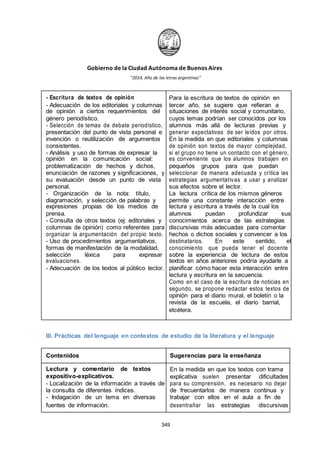 Gobierno de la Ciudad Autónoma de Buenos Aires
“2014, Año de las letras argentinas”
- Escritura de textos de opinión Para la escritura de textos de opinión en
- Adecuación de los editoriales y columnas tercer año, se sugiere que refieran a
de opinión a ciertos requerimientos del situaciones de interés social y comunitario,
género periodístico. cuyos temas podrían ser conocidos por los
- Selección de temas de debate periodístico, alumnos más allá de lecturas previas y
presentación del punto de vista personal e generar expectativas de ser leídos por otros.
invención o reutilización de argumentos En la medida en que editoriales y columnas
consistentes. de opinión son textos de mayor complejidad,
- Análisis y uso de formas de expresar la si el grupo no tiene un contacto con el género,
opinión en la comunicación social: es conveniente que los alumnos trabajen en
problematización de hechos y dichos, pequeños grupos para que puedan
enunciación de razones y significaciones, y seleccionar de manera adecuada y crítica las
su evaluación desde un punto de vista estrategias argumentativas a usar y analizar
personal. sus efectos sobre el lector.
- Organización de la nota: título, La lectura crítica de los mismos géneros
diagramación, y selección de palabras y permite una constante interacción entre
expresiones propias de los medios de lectura y escritura a través de la cual los
prensa. alumnos puedan profundizar sus
- Consulta de otros textos (ej: editoriales y conocimientos acerca de las estrategias
columnas de opinión) como referentes para discursivas más adecuadas para comentar
organizar la argumentación del propio texto. hechos o dichos sociales y convencer a los
- Uso de procedimientos argumentativos, destinatarios. En este sentido, el
formas de manifestación de la modalidad, conocimiento que pueda tener el docente
selección léxica para expresar sobre la experiencia de lectura de estos
evaluaciones. textos en años anteriores podría ayudarle a
- Adecuación de los textos al público lector. planificar cómo hacer esta interacción entre
lectura y escritura en la secuencia.
Como en el caso de la escritura de noticias en
segundo, se propone redactar estos textos de
opinión para el diario mural, el boletín o la
revista de la escuela, el diario barrial,
etcétera.
III. Prácticas del lenguaje en contextos de estudio de la literatura y el lenguaje
Contenidos Sugerencias para la enseñanza
Lectura y comentario de textos En la medida en que los textos con trama
expositivo-explicativos. explicativa suelen presentar dificultades
- Localización de la información a través de para su comprensión, es necesario no dejar
la consulta de diferentes índices. de frecuentarlos de manera continua y
- Indagación de un tema en diversas trabajar con ellos en el aula a fin de
fuentes de información. desentrañar las estrategias discursivas
349
 