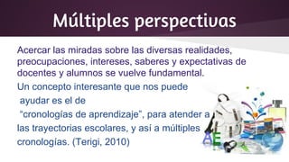 Múltiples perspectivas
Acercar las miradas sobre las diversas realidades,
preocupaciones, intereses, saberes y expectativas de
docentes y alumnos se vuelve fundamental.
Un concepto interesante que nos puede
ayudar es el de
“cronologías de aprendizaje”, para atender a
las trayectorias escolares, y así a múltiples
cronologías. (Terigi, 2010)
 