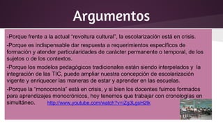 Argumentos
-Porque frente a la actual “revoltura cultural”, la escolarización está en crisis.
-Porque es indispensable dar respuesta a requerimientos específicos de
formación y atender particularidades de carácter permanente o temporal, de los
sujetos o de los contextos.
-Porque los modelos pedagógicos tradicionales están siendo interpelados y la
integración de las TIC, puede ampliar nuestra concepción de escolarización
vigente y enriquecer las maneras de estar y aprender en las escuelas.
-Porque la “monocronía” está en crisis, y si bien los docentes fuimos formados
para aprendizajes monocrónicos, hoy tenemos que trabajar con cronologías en
simultáneo. http://www.youtube.com/watch?v=iZg3LgsH2tk
 