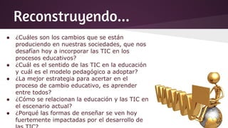 Reconstruyendo...
● ¿Cuáles son los cambios que se están
produciendo en nuestras sociedades, que nos
desafían hoy a incorporar las TIC en los
procesos educativos?
● ¿Cuál es el sentido de las TIC en la educación
y cuál es el modelo pedagógico a adoptar?
● ¿La mejor estrategia para acertar en el
proceso de cambio educativo, es aprender
entre todos?
● ¿Cómo se relacionan la educación y las TIC en
el escenario actual?
● ¿Porqué las formas de enseñar se ven hoy
fuertemente impactadas por el desarrollo de
 