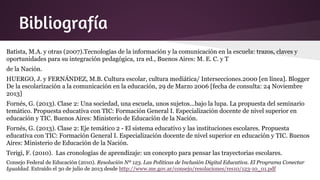 Bibliografía
Batista, M.A. y otras (2007).Tecnologías de la información y la comunicación en la escuela: trazos, claves y
oportunidades para su integración pedagógica, 1ra ed., Buenos Aires: M. E. C. y T
de la Nación.
HUERGO, J. y FERNÁNDEZ, M.B. Cultura escolar, cultura mediática/ Intersecciones.2000 [en línea]. Blogger
De la escolarización a la comunicación en la educación, 29 de Marzo 2006 [fecha de consulta: 24 Noviembre
2013]
Fornés, G. (2013). Clase 2: Una sociedad, una escuela, unos sujetos...bajo la lupa. La propuesta del seminario
temático. Propuesta educativa con TIC: Formación General I. Especialización docente de nivel superior en
educación y TIC. Buenos Aires: Ministerio de Educación de la Nación.
Fornés, G. (2013). Clase 2: Eje temático 2 - El sistema educativo y las instituciones escolares. Propuesta
educativa con TIC: Formación General I. Especialización docente de nivel superior en educación y TIC. Buenos
Aires: Ministerio de Educación de la Nación.
Terigi, F. (2010). Las cronologías de aprendizaje: un concepto para pensar las trayectorias escolares.
Consejo Federal de Educación (2010). Resolución Nº 123. Las Políticas de Inclusión Digital Educativa. El Programa Conectar
Igualdad. Extraído el 30 de julio de 2013 desde http://www.me.gov.ar/consejo/resoluciones/res10/123-10_01.pdf
 