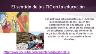 El sentido de las TIC en la educación
Las políticas educacionales que implican
la incorporación de las TIC en los
establecimientos educativos- y su
utilización efectiva, tanto en los procesos
de enseñanza aprendizaje como en la
organización de la tarea docente - son
una forma de dar respuesta a éstos
desafíos.
http://www.youtube.com/watch?v=np2jleb3hTs
 