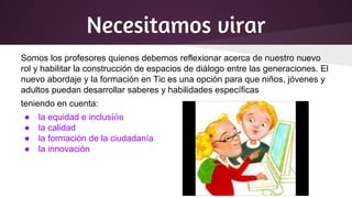 Necesitamos virar
Somos los profesores quienes debemos reflexionar acerca de nuestro nuevo
rol y habilitar la construcción de espacios de diálogo entre las generaciones. El
nuevo abordaje y la formación en Tic es una opción para que niños, jóvenes y
adultos puedan desarrollar saberes y habilidades específicas
teniendo en cuenta:
● la equidad e inclusión
● la calidad
● la formación de la ciudadanía
● la innovación
 