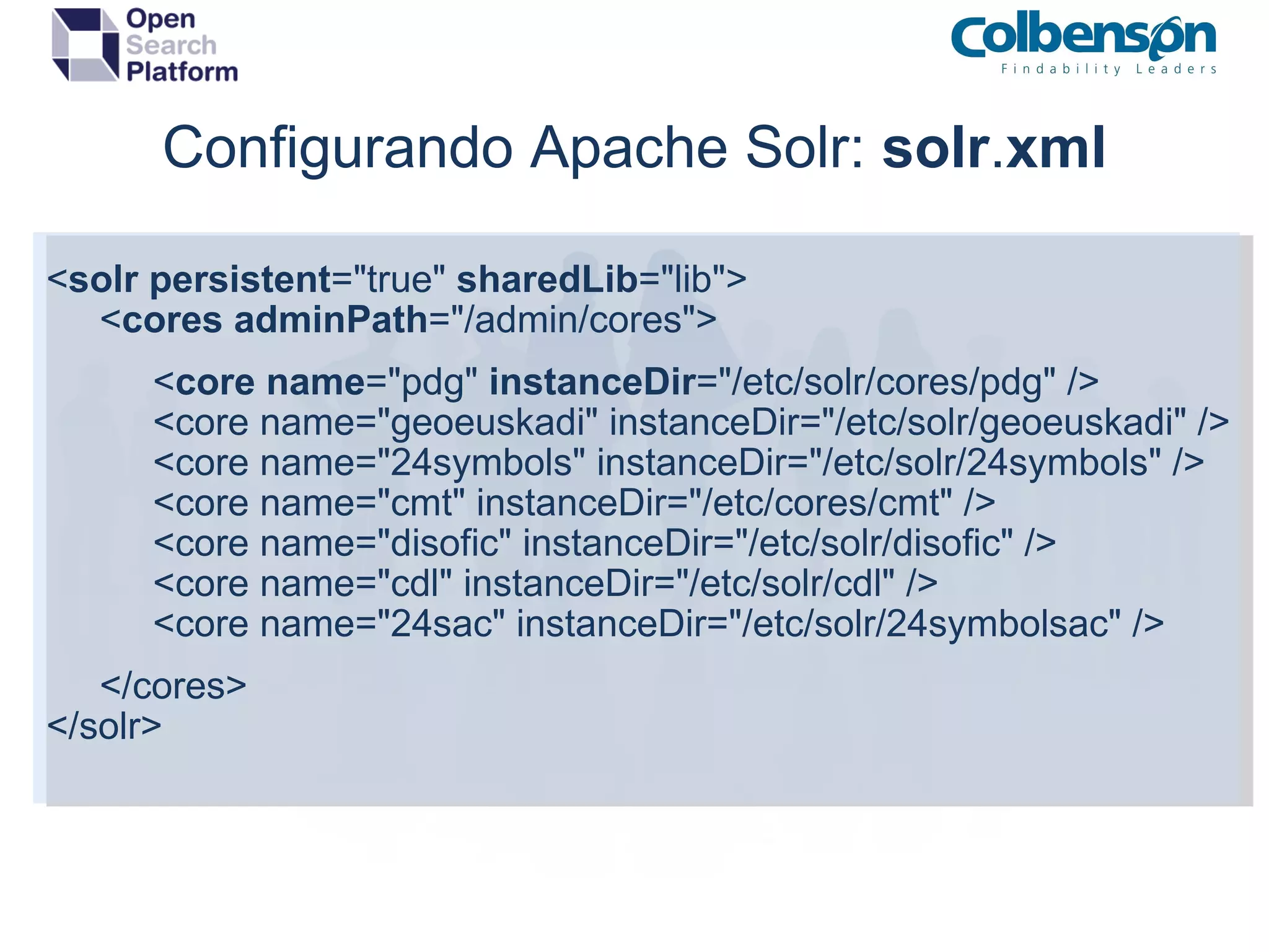 Configurando Apache Solr:  solr . xml < solr   persistent =&quot;true&quot;  sharedLib =&quot;lib&quot;>       < cores   adminPath =&quot;/admin/cores&quot;>            < core   name =&quot;pdg&quot;  instanceDir =&quot;/etc/solr/cores/pdg&quot; />            <core name=&quot;geoeuskadi&quot; instanceDir=&quot;/etc/solr/geoeuskadi&quot; />            <core name=&quot;24symbols&quot; instanceDir=&quot;/etc/solr/24symbols&quot; />            <core name=&quot;cmt&quot; instanceDir=&quot;/etc/cores/cmt&quot; />            <core name=&quot;disofic&quot; instanceDir=&quot;/etc/solr/disofic&quot; />            <core name=&quot;cdl&quot; instanceDir=&quot;/etc/solr/cdl&quot; />            <core name=&quot;24sac&quot; instanceDir=&quot;/etc/solr/24symbolsac&quot; />       </cores> </solr> 