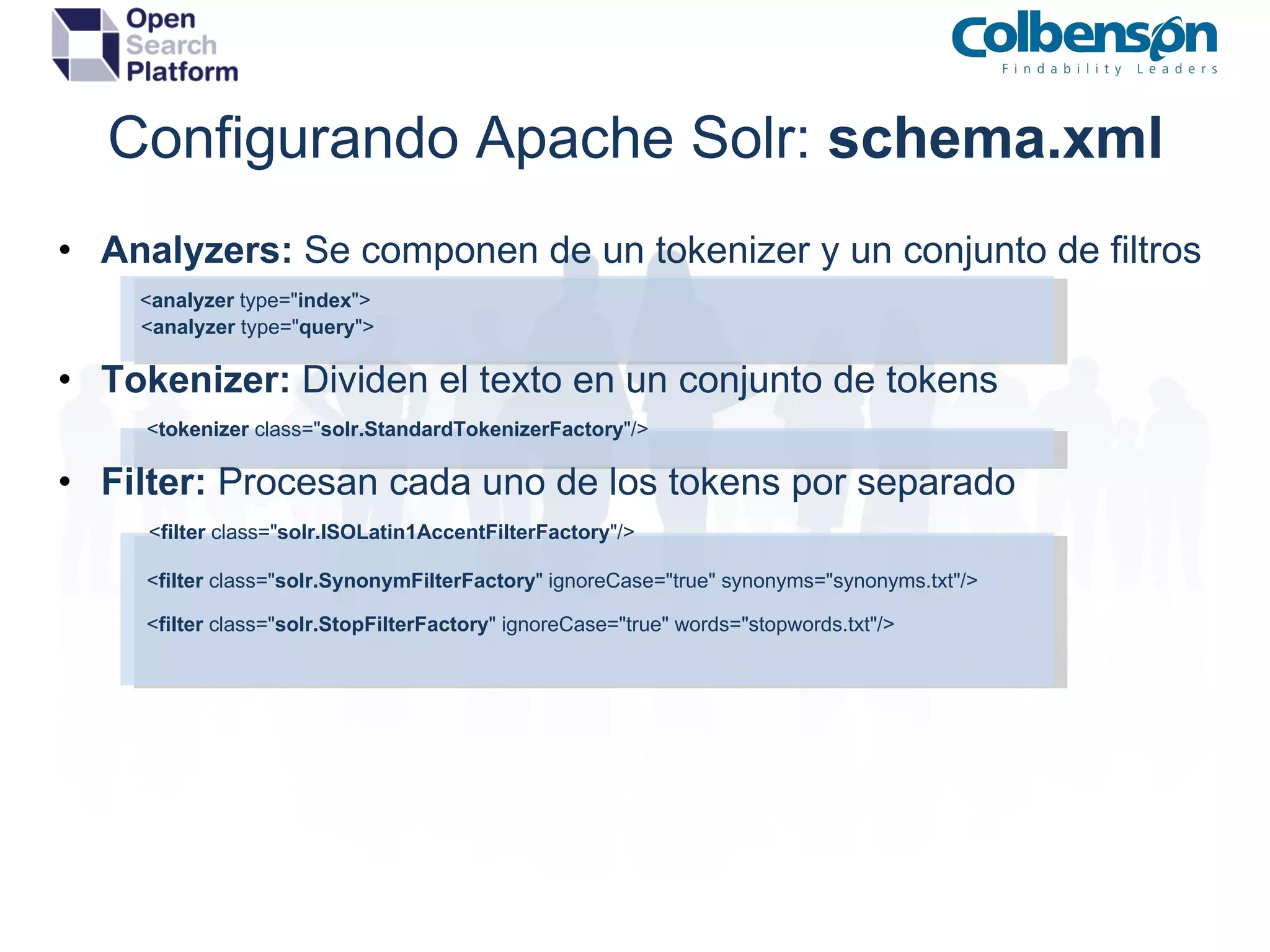 Configurando Apache Solr:  schema.xml Analyzers:  Se componen de un tokenizer y un conjunto de filtros          < analyzer  type=&quot; index &quot;>                   < analyzer  type=&quot; query &quot;> Tokenizer:  Dividen el texto en un conjunto de tokens                    < tokenizer  class=&quot; solr.StandardTokenizerFactory &quot;/> Filter:  Procesan cada uno de los tokens por separado                   < filter  class=&quot; solr.ISOLatin1AccentFilterFactory &quot;/>                    < filter  class=&quot; solr.SynonymFilterFactory &quot; ignoreCase=&quot;true&quot; synonyms=&quot;synonyms.txt&quot;/>                    < filter  class=&quot; solr.StopFilterFactory &quot; ignoreCase=&quot;true&quot; words=&quot;stopwords.txt&quot;/> 