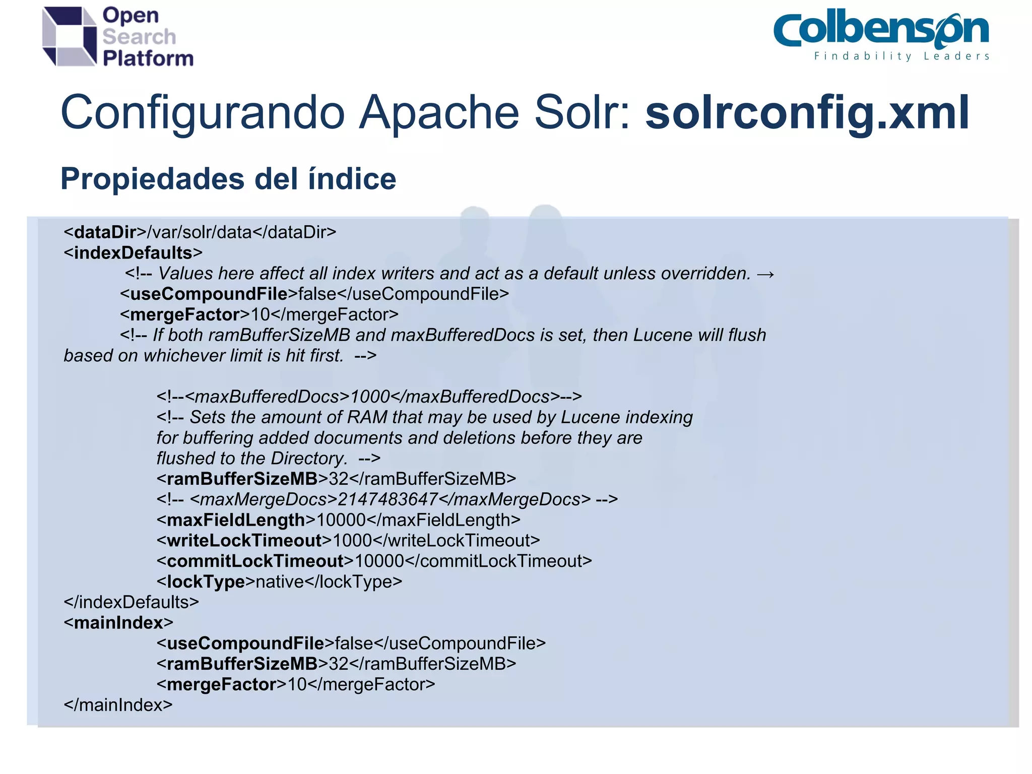 Configurando Apache Solr:  solrconfig.xml Propiedades del índice < dataDir >/var/solr/data</dataDir> < indexDefaults >              <!--  Values here affect all index writers and act as a default unless overridden.  ->             < useCompoundFile >false</useCompoundFile>             < mergeFactor >10</mergeFactor>             <!--  If both ramBufferSizeMB and maxBufferedDocs is set, then Lucene will flush based on whichever limit is hit first.   --> <!-- <maxBufferedDocs>1000</maxBufferedDocs> --> <!--  Sets the amount of RAM that may be used by Lucene indexing for buffering added documents and deletions before they are flushed to the Directory.   --> < ramBufferSizeMB >32</ramBufferSizeMB> <!--  <maxMergeDocs>2147483647</maxMergeDocs>  --> < maxFieldLength >10000</maxFieldLength> < writeLockTimeout >1000</writeLockTimeout> < commitLockTimeout >10000</commitLockTimeout> < lockType >native</lockType> </indexDefaults> < mainIndex > < useCompoundFile >false</useCompoundFile> < ramBufferSizeMB >32</ramBufferSizeMB>   < mergeFactor >10</mergeFactor> </mainIndex> 