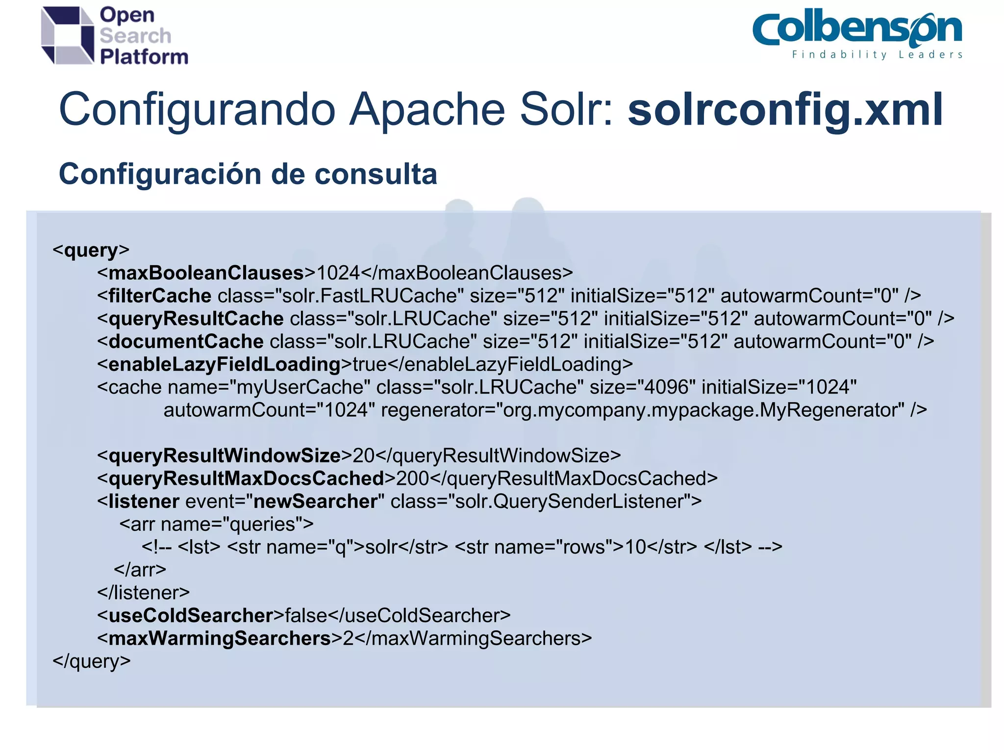 Configurando Apache Solr:  solrconfig.xml    Configuración de consulta < query >          < maxBooleanClauses >1024</maxBooleanClauses>          < filterCache  class=&quot;solr.FastLRUCache&quot; size=&quot;512&quot; initialSize=&quot;512&quot; autowarmCount=&quot;0&quot; />          < queryResultCache  class=&quot;solr.LRUCache&quot; size=&quot;512&quot; initialSize=&quot;512&quot; autowarmCount=&quot;0&quot; />          < documentCache  class=&quot;solr.LRUCache&quot; size=&quot;512&quot; initialSize=&quot;512&quot; autowarmCount=&quot;0&quot; />          < enableLazyFieldLoading >true</enableLazyFieldLoading>          <cache name=&quot;myUserCache&quot; class=&quot;solr.LRUCache&quot; size=&quot;4096&quot; initialSize=&quot;1024&quot;                       autowarmCount=&quot;1024&quot; regenerator=&quot;org.mycompany.mypackage.MyRegenerator&quot; />          < queryResultWindowSize >20</queryResultWindowSize>          < queryResultMaxDocsCached >200</queryResultMaxDocsCached>          < listener  event=&quot; newSearcher &quot; class=&quot;solr.QuerySenderListener&quot;>              <arr name=&quot;queries&quot;>                  <!-- <lst> <str name=&quot;q&quot;>solr</str> <str name=&quot;rows&quot;>10</str> </lst> -->             </arr>          </listener>          < useColdSearcher >false</useColdSearcher>          < maxWarmingSearchers >2</maxWarmingSearchers> </query> 