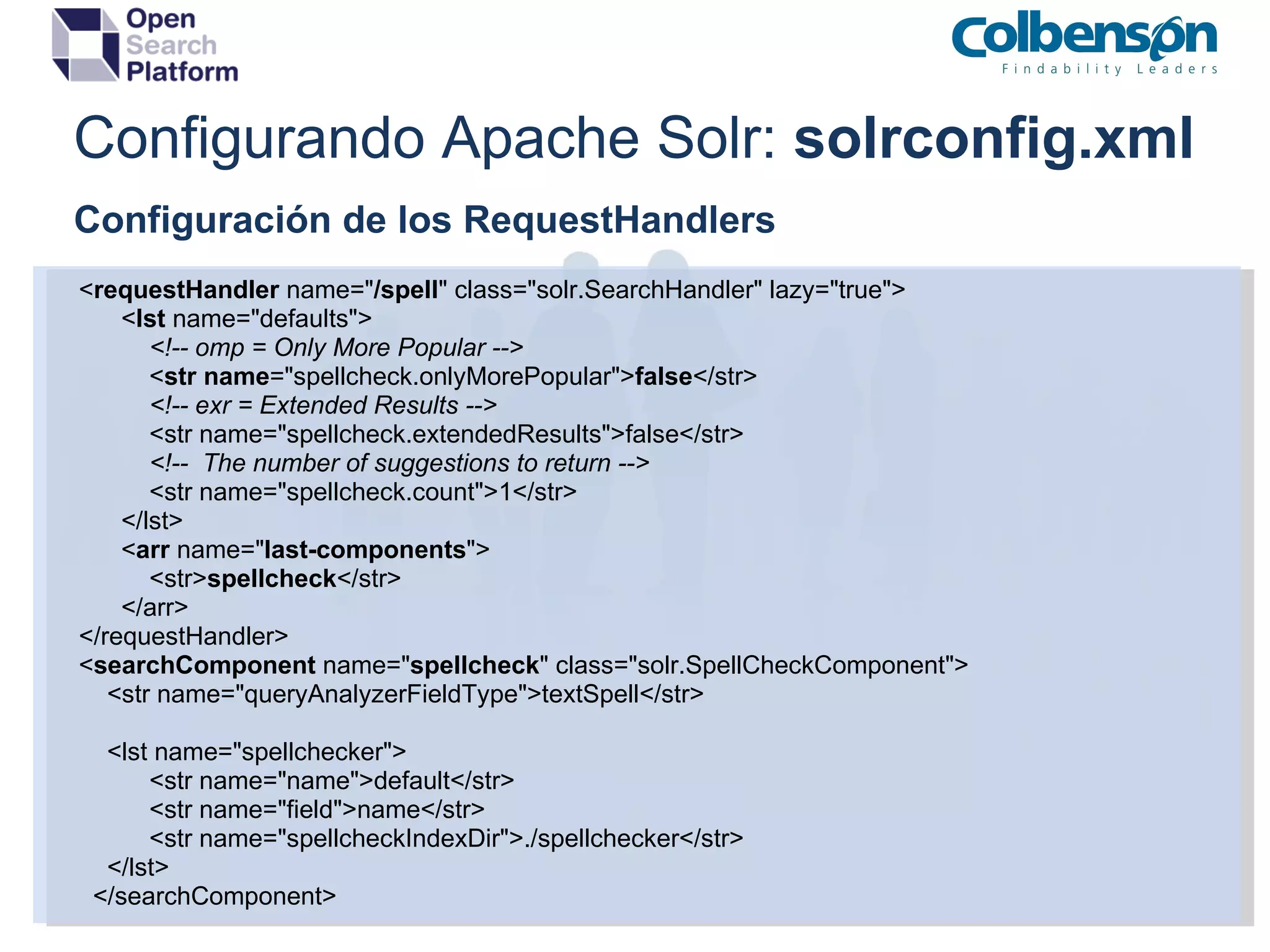 Configurando Apache Solr:  solrconfig.xml Configuración de los RequestHandlers          < requestHandler  name=&quot; /spell &quot; class=&quot;solr.SearchHandler&quot; lazy=&quot;true&quot;>                < lst  name=&quot;defaults&quot;>                     <!-- omp = Only More Popular -->                    < str   name =&quot;spellcheck.onlyMorePopular&quot;> false </str>                     <!-- exr = Extended Results -->                    <str name=&quot;spellcheck.extendedResults&quot;>false</str>                     <!--  The number of suggestions to return -->                    <str name=&quot;spellcheck.count&quot;>1</str>                </lst>                < arr  name=&quot; last-components &quot;>                    <str> spellcheck </str>                </arr>          </requestHandler>          < searchComponent  name=&quot; spellcheck &quot; class=&quot;solr.SpellCheckComponent&quot;>              <str name=&quot;queryAnalyzerFieldType&quot;>textSpell</str>              <lst name=&quot;spellchecker&quot;>                    <str name=&quot;name&quot;>default</str>                    <str name=&quot;field&quot;>name</str>                    <str name=&quot;spellcheckIndexDir&quot;>./spellchecker</str>              </lst>            </searchComponent> 