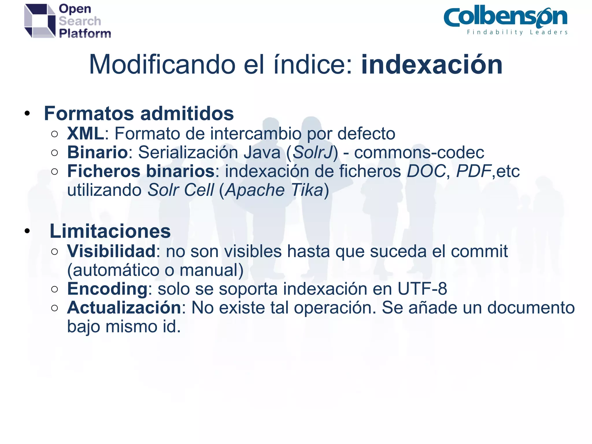 Modificando el índice:  indexación Formatos admitidos XML : Formato de intercambio por defecto Binario : Serialización Java ( SolrJ ) - commons-codec Ficheros   binarios : indexación de ficheros  DOC ,  PDF ,etc utilizando  Solr Cell  ( Apache Tika )   Limitaciones Visibilidad : no son visibles hasta que suceda el commit (automático o manual) Encoding : solo se soporta indexación en UTF-8 Actualización : No existe tal operación. Se añade un documento bajo mismo id. 
