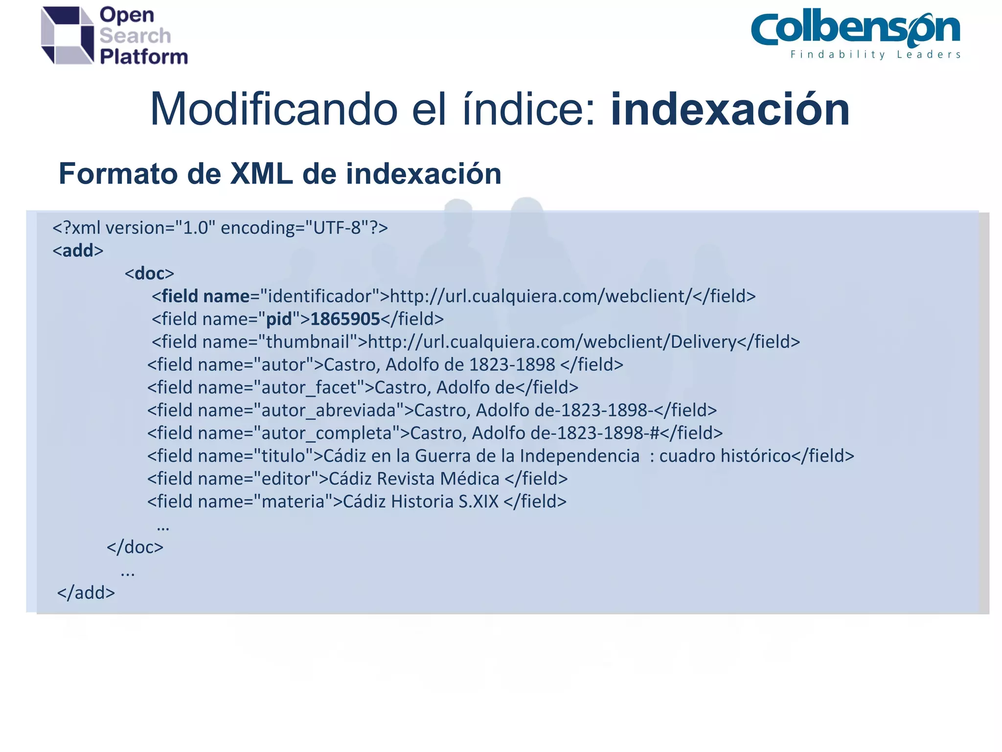 Modificando el índice:  indexación      Formato de XML de indexación   <?xml version=&quot;1.0&quot; encoding=&quot;UTF-8&quot;?>   < add >                   < doc >                         < field   name =&quot;identificador&quot;>http://url.cualquiera.com/webclient/</field>                         <field name=&quot; pid &quot;> 1865905 </field>                         <field name=&quot;thumbnail&quot;>http://url.cualquiera.com/webclient/Delivery</field>                        <field name=&quot;autor&quot;>Castro, Adolfo de 1823-1898 </field>                        <field name=&quot;autor_facet&quot;>Castro, Adolfo de</field>                        <field name=&quot;autor_abreviada&quot;>Castro, Adolfo de-1823-1898-</field>                        <field name=&quot;autor_completa&quot;>Castro, Adolfo de-1823-1898-#</field>                        <field name=&quot;titulo&quot;>Cádiz en la Guerra de la Independencia  : cuadro histórico</field>                        <field name=&quot;editor&quot;>Cádiz Revista Médica </field>                        <field name=&quot;materia&quot;>Cádiz Historia S.XIX </field>                         …               </doc>                  ...    </add>  