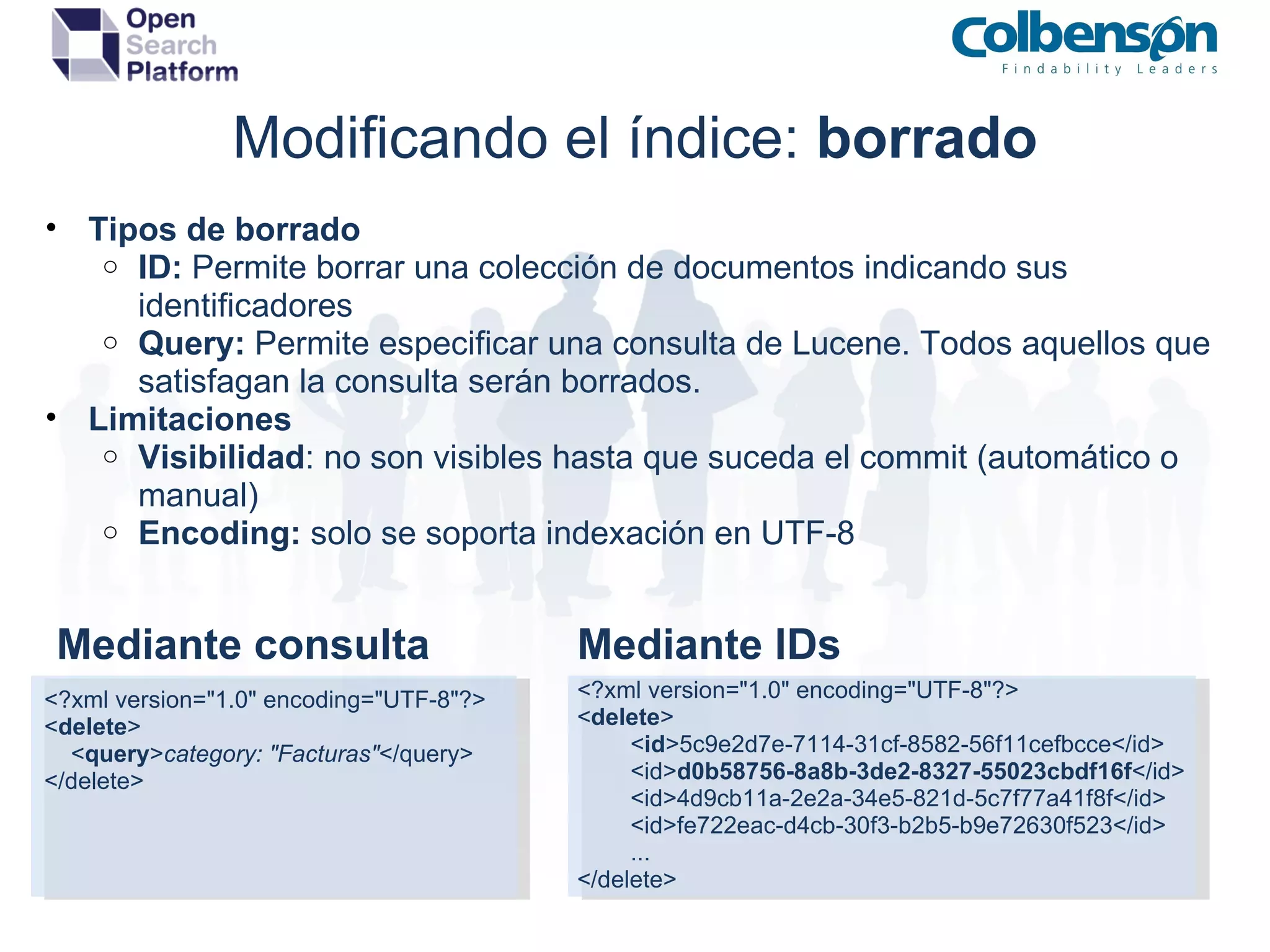 Modificando el índice:  borrado Tipos de borrado ID:  Permite borrar una colección de documentos indicando sus identificadores Query:  Permite especificar una consulta de Lucene. Todos aquellos que satisfagan la consulta serán borrados. Limitaciones Visibilidad : no son visibles hasta que suceda el commit (automático o manual) Encoding:  solo se soporta indexación en UTF-8 <?xml version=&quot;1.0&quot; encoding=&quot;UTF-8&quot;?> < delete >          < id >5c9e2d7e-7114-31cf-8582-56f11cefbcce</id>          <id> d0b58756-8a8b-3de2-8327-55023cbdf16f </id>          <id>4d9cb11a-2e2a-34e5-821d-5c7f77a41f8f</id>          <id>fe722eac-d4cb-30f3-b2b5-b9e72630f523</id>          ... </delete> <?xml version=&quot;1.0&quot; encoding=&quot;UTF-8&quot;?> < delete >     < query > category: &quot;Facturas&quot; </query> </delete> Mediante consulta Mediante IDs 