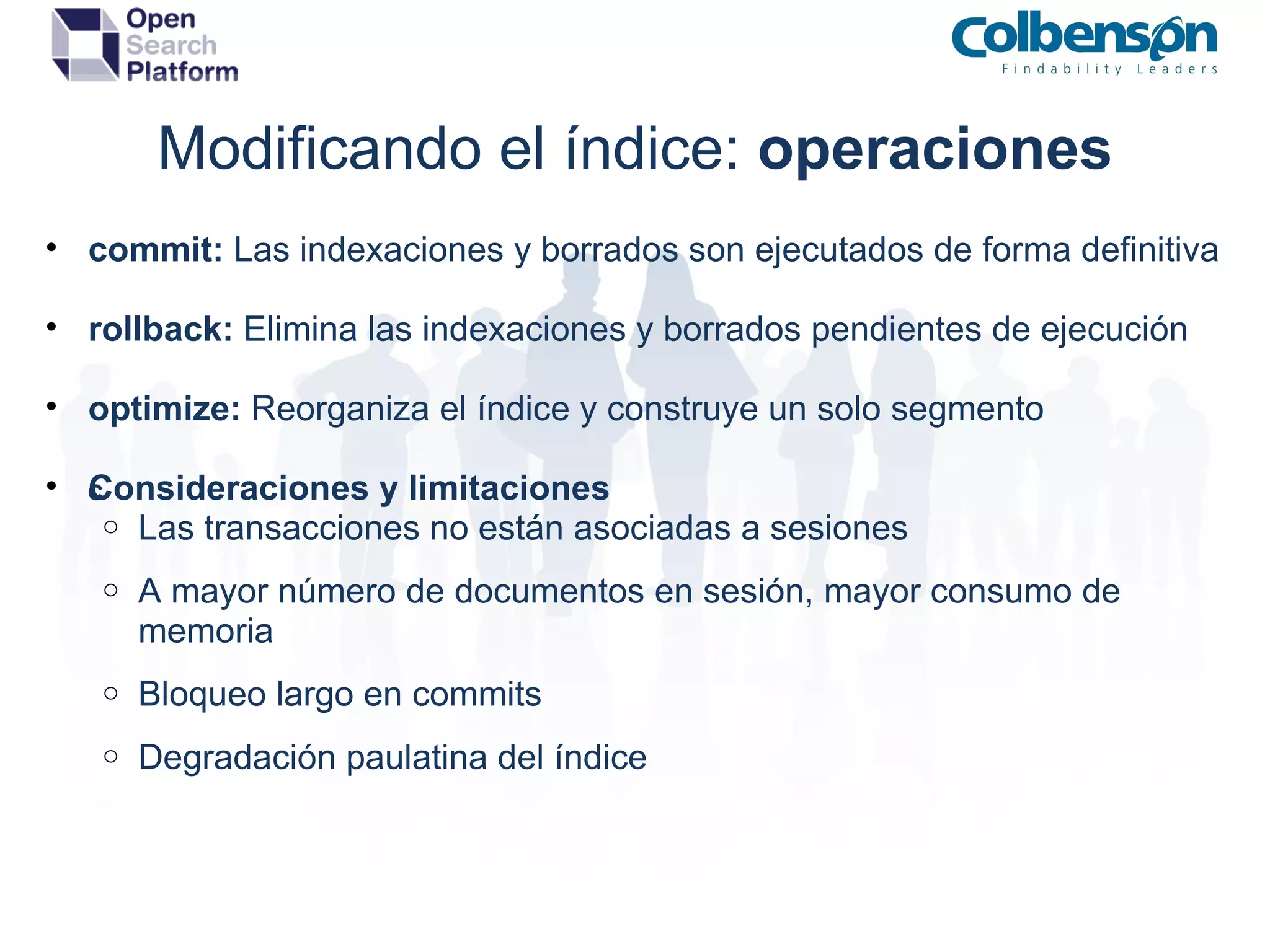 Modificando el índice:  operaciones commit:  Las indexaciones y borrados son ejecutados de forma definitiva rollback:  Elimina las indexaciones y borrados pendientes de ejecución optimize:  Reorganiza el índice y construye un solo segmento Consideraciones y limitaciones ﻿ Las transacciones no están asociadas a sesiones A mayor número de documentos en sesión, mayor consumo de memoria Bloqueo largo en commits  Degradación paulatina del índice 
