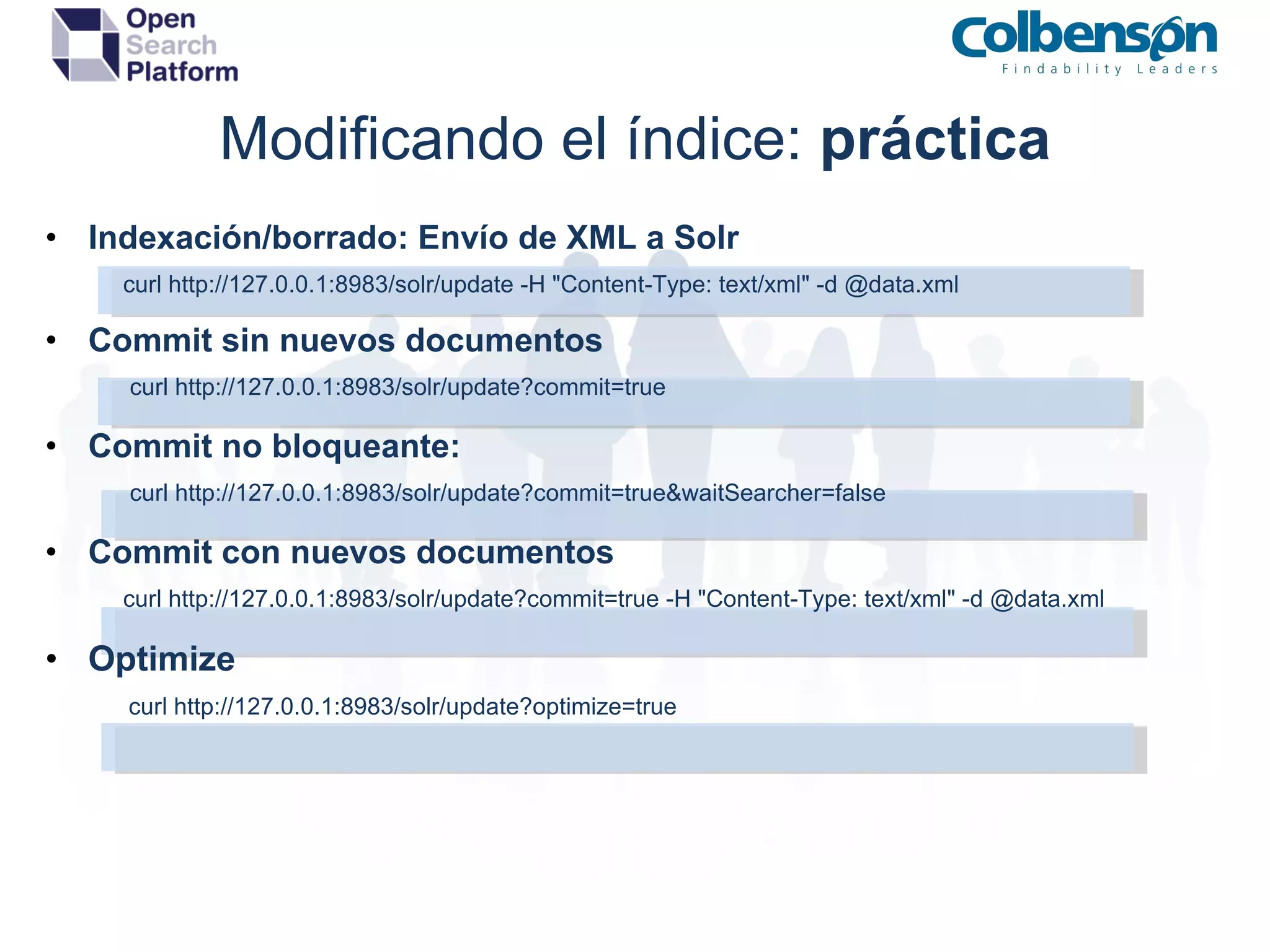 Modificando el índice:  práctica Indexación/borrado: Envío de XML a Solr                 curl http://127.0.0.1:8983/solr/update -H &quot;Content-Type: text/xml&quot; -d @data.xml Commit sin nuevos documentos                 curl   http://127.0.0.1:8983/solr/update?commit=true Commit no bloqueante:                 curl http://127.0.0.1:8983/solr/update?commit=true&waitSearcher=false Commit con nuevos documentos                 curl http://127.0.0.1:8983/solr/update?commit=true -H &quot;Content-Type: text/xml&quot; -d @data.xml Optimize                curl   http://127.0.0.1:8983/solr/update?optimize=true 
