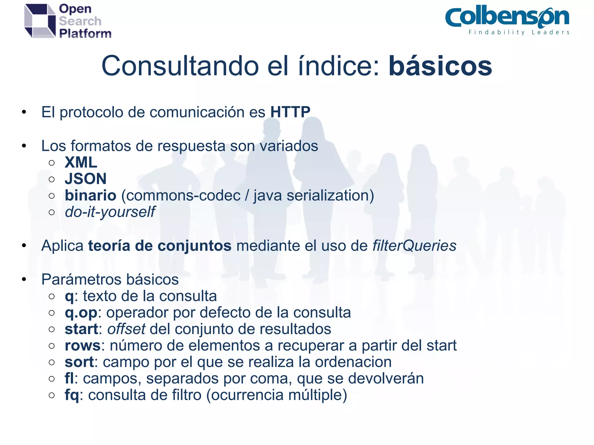 Consultando el índice:  básicos El protocolo de comunicación es  HTTP Los formatos de respuesta son variados XML  JSON binario  (commons-codec / java serialization) do-it-yourself Aplica  teoría de conjuntos  mediante el uso de  filterQueries Parámetros básicos q : texto de la consulta q.op : operador por defecto de la consulta start :  offset  del conjunto de resultados rows : número de elementos a recuperar a partir del start sort : campo por el que se realiza la ordenacion fl : campos, separados por coma, que se devolverán fq : consulta de filtro (ocurrencia múltiple) 