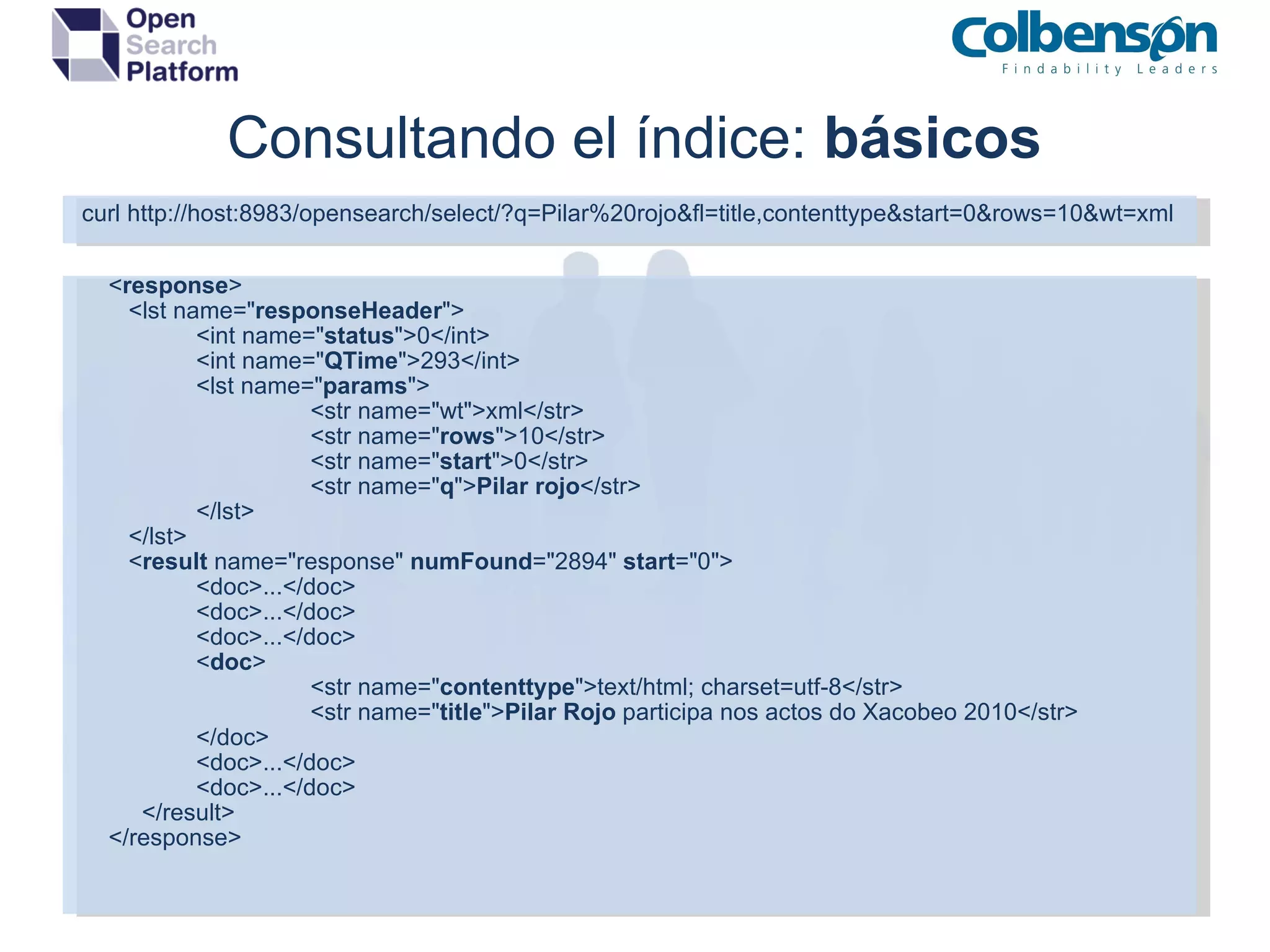 Consultando el índice:  básicos curl http://host:8983/opensearch/select/?q=Pilar%20rojo&fl=title,contenttype&start=0&rows=10&wt=xml      < response >       <lst name=&quot; responseHeader &quot;> <int name=&quot; status &quot;>0</int> <int name=&quot; QTime &quot;>293</int> <lst name=&quot; params &quot;> <str name=&quot;wt&quot;>xml</str> <str name=&quot; rows &quot;>10</str> <str name=&quot; start &quot;>0</str> <str name=&quot; q &quot;> Pilar rojo </str> </lst> </lst> < result  name=&quot;response&quot;  numFound =&quot;2894&quot;  start =&quot;0&quot;> <doc>...</doc> <doc>...</doc> <doc>...</doc> < doc > <str name=&quot; contenttype &quot;>text/html; charset=utf-8</str> <str name=&quot; title &quot;> Pilar Rojo  participa nos actos do Xacobeo 2010</str> </doc> <doc>...</doc> <doc>...</doc> </result>      </response> 