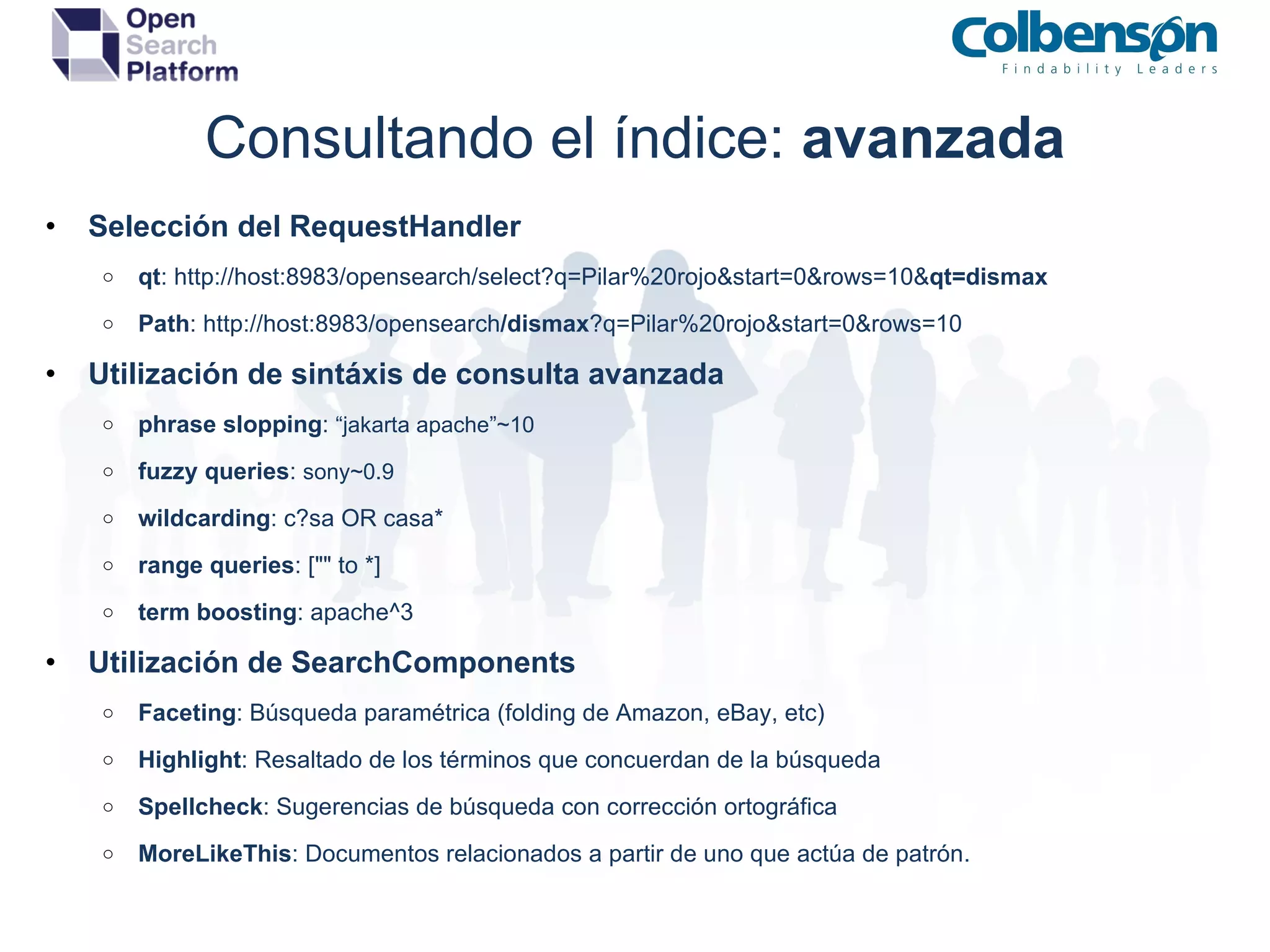 Consultando el índice:  avanzada Selección del RequestHandler qt : http://host:8983/opensearch/select?q=Pilar%20rojo&start=0&rows=10& qt=dismax Path : http://host:8983/opensearch /dismax ?q=Pilar%20rojo&start=0&rows=10 Utilización de sintáxis de consulta avanzada phrase slopping :  “jakarta apache”~10 fuzzy queries :  sony~0.9 wildcarding : c?sa OR casa* range queries : [&quot;&quot; to *] term boosting : apache^3 Utilización de SearchComponents Faceting : Búsqueda paramétrica (folding de Amazon, eBay, etc) Highlight : Resaltado de los términos que concuerdan de la búsqueda Spellcheck : Sugerencias de búsqueda con corrección ortográfica MoreLikeThis : Documentos relacionados a partir de uno que actúa de patrón. 