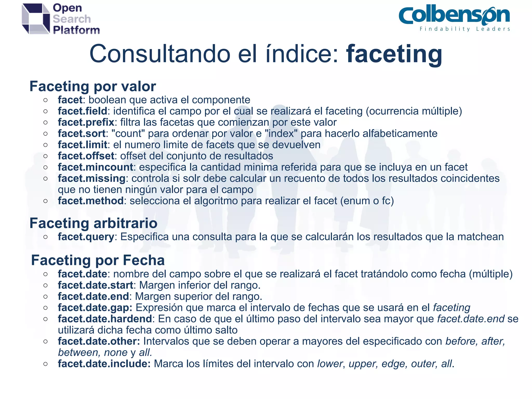 Consultando el índice:  faceting      Faceting por valor facet : boolean que activa el componente facet.field : identifica el campo por el cual se realizará el faceting (ocurrencia múltiple) facet.prefix : filtra las facetas que comienzan por este valor facet.sort : &quot;count&quot; para ordenar por valor e &quot;index&quot; para hacerlo alfabeticamente facet.limit : el numero limite de facets que se devuelven facet.offset : offset del conjunto de resultados facet.mincount : especifica la cantidad minima referida para que se incluya en un facet facet.missing : controla si solr debe calcular un recuento de todos los resultados coincidentes que no tienen ningún valor para el campo facet.method : selecciona el algoritmo para realizar el facet (enum o fc)      Faceting arbitrario facet.query : Especifica una consulta para la que se calcularán los resultados que la matchean      Faceting por Fecha facet.date : nombre del campo sobre el que se realizará el facet tratándolo como fecha (múltiple) facet.date.start : Margen inferior del rango. facet.date.end : Margen superior del rango. facet.date.gap:  Expresión que marca el intervalo de fechas que se usará en el  faceting facet.date.hardend : En caso de que el último paso del intervalo sea mayor que  facet.date.end  se utilizará dicha fecha como último salto facet.date.other:  Intervalos que se deben operar a mayores del especificado con  before, after, between, none  y  all. facet.date.include:  Marca los límites del intervalo con  lower ,  upper, edge, outer, all .  