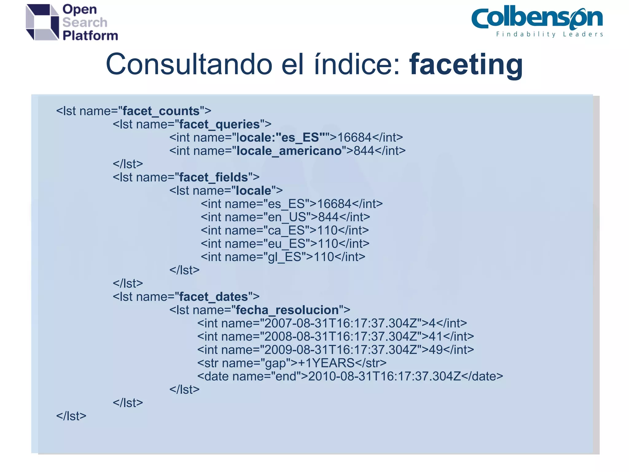Consultando el índice:  faceting <lst name=&quot; facet_counts &quot;> <lst name=&quot; facet_queries &quot;> <int name=&quot;l ocale:&quot;es_ES&quot; &quot;>16684</int> <int name=&quot; locale_americano &quot;>844</int> </lst> <lst name=&quot; facet_fields &quot;> <lst name=&quot; locale &quot;>           <int name=&quot;es_ES&quot;>16684</int>           <int name=&quot;en_US&quot;>844</int>           <int name=&quot;ca_ES&quot;>110</int>           <int name=&quot;eu_ES&quot;>110</int>           <int name=&quot;gl_ES&quot;>110</int> </lst> </lst> <lst name=&quot; facet_dates &quot;> <lst name=&quot; fecha_resolucion &quot;>          <int name=&quot;2007-08-31T16:17:37.304Z&quot;>4</int>          <int name=&quot;2008-08-31T16:17:37.304Z&quot;>41</int>          <int name=&quot;2009-08-31T16:17:37.304Z&quot;>49</int>          <str name=&quot;gap&quot;>+1YEARS</str>          <date name=&quot;end&quot;>2010-08-31T16:17:37.304Z</date> </lst> </lst> </lst> 