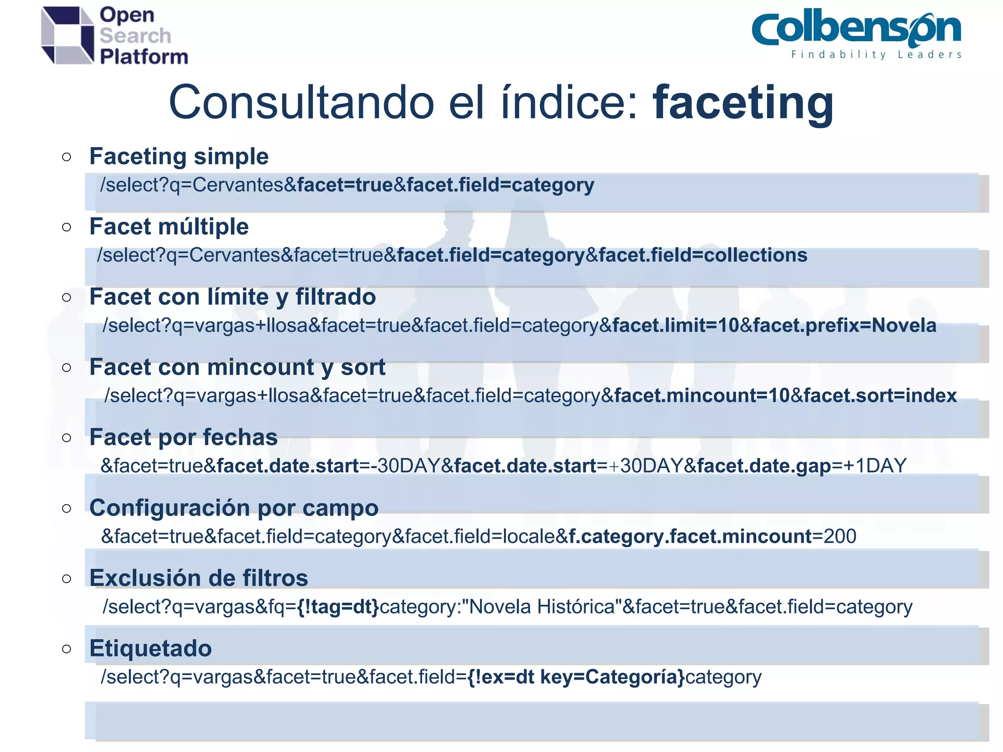 Consultando el índice:  faceting Faceting simple               /select?q=Cervantes& facet=true & facet.field=category Facet múltiple                    /select?q=Cervantes&facet=true& facet.field=category & facet.field=collections Facet con límite y filtrado                     /select?q=vargas+llosa&facet=true&facet.field=category& facet.limit=10 & facet.prefix=Novela Facet con mincount y sort                    /select?q=vargas+llosa&facet=true&facet.field=category& facet.mincount=10 & facet.sort=index Facet por fechas             &facet=true& facet.date.start =-30DAY& facet.date.start = + 30DAY& facet.date.gap =+1DAY Configuración por campo                     &facet=true&facet.field=category&facet.field=locale& f.category.facet.mincount =200   Exclusión de filtros                     /select?q=vargas&fq= {!tag=dt} category:&quot;Novela Histórica&quot;&facet=true&facet.field=category Etiquetado                     /select?q=vargas&facet=true&facet.field= {!ex=dt key=Categoría} category                    