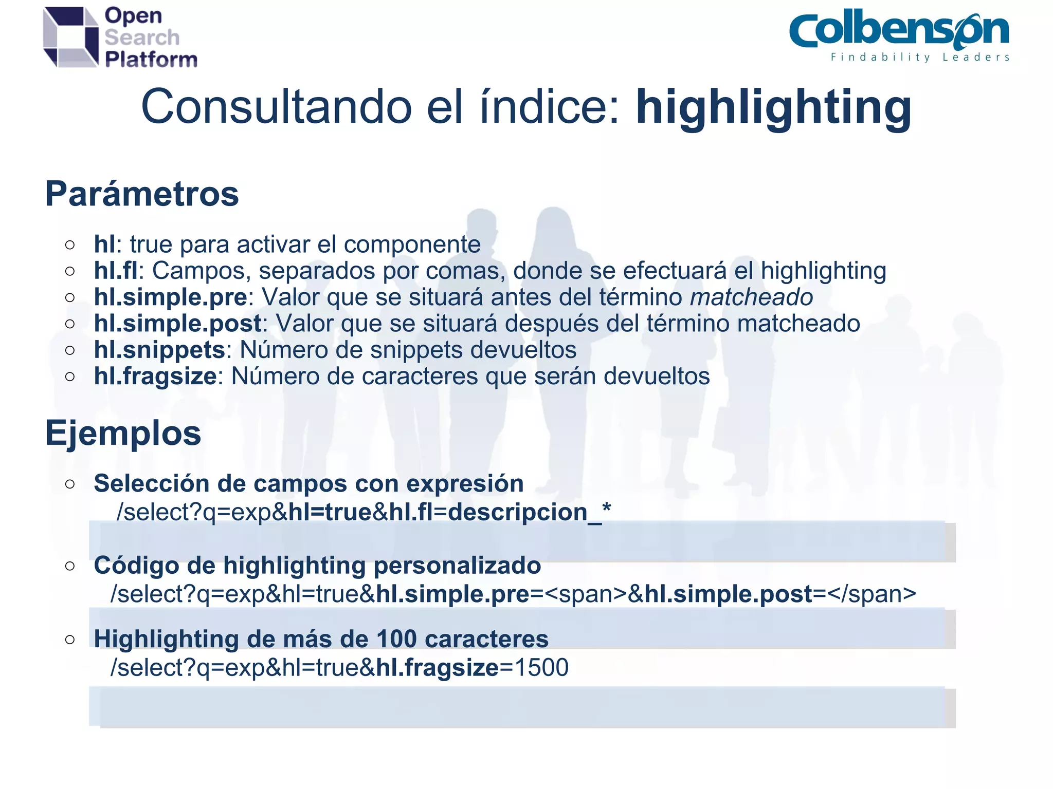 Consultando el índice:  highlighting      Parámetros hl : true para activar el componente hl.fl : Campos, separados por comas, donde se efectuará el highlighting hl.simple.pre : Valor que se situará antes del término  matcheado hl.simple.post : Valor que se situará después del término matcheado hl.snippets : Número de snippets devueltos hl.fragsize : Número de caracteres que serán devueltos      Ejemplos   Selección de campos con expresión                    /select?q=exp& hl=true & hl.fl = descripcion_* Código de highlighting personalizado                   /select?q=exp&hl=true& hl.simple.pre =<span>& hl.simple.post =</span> Highlighting de más de 100 caracteres                   /select?q=exp&hl=true& hl.fragsize =1500      