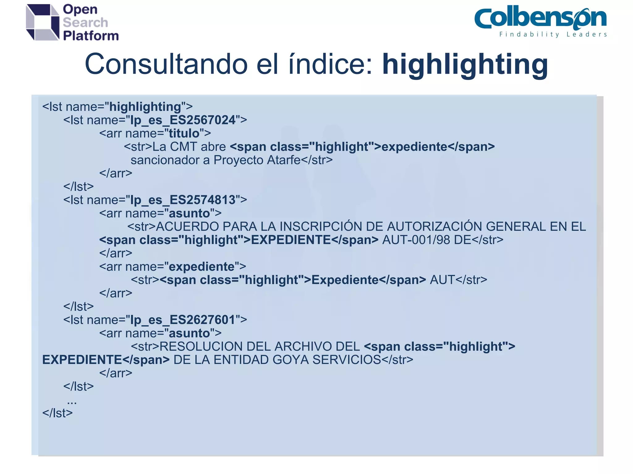 Consultando el índice:  highlighting <lst name=&quot; highlighting &quot;> <lst name=&quot; lp_es_ES2567024 &quot;> <arr name=&quot; titulo &quot;>   <str>La CMT abre  <span class=&quot;highlight&quot;>expediente</span>   sancionador a Proyecto Atarfe</str> </arr> </lst> <lst name=&quot; lp_es_ES2574813 &quot;> <arr name=&quot; asunto &quot;>   <str>ACUERDO PARA LA INSCRIPCIÓN DE AUTORIZACIÓN GENERAL EN EL  <span class=&quot;highlight&quot;>EXPEDIENTE</span>  AUT-001/98 DE</str> </arr> <arr name=&quot; expediente &quot;>   <str> <span class=&quot;highlight&quot;>Expediente</span>  AUT</str> </arr> </lst> <lst name=&quot; lp_es_ES2627601 &quot;> <arr name=&quot; asunto &quot;>   <str>RESOLUCION DEL ARCHIVO DEL  <span class=&quot;highlight&quot;>  EXPEDIENTE</span>  DE LA ENTIDAD GOYA SERVICIOS</str> </arr> </lst> ... </lst> 