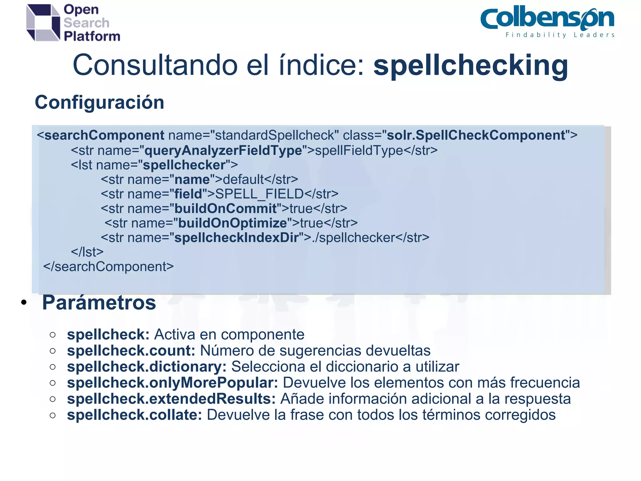 Consultando el índice:  spellchecking      Configuración       < searchComponent  name=&quot;standardSpellcheck&quot; class=&quot; solr.SpellCheckComponent &quot;>         <str name=&quot; queryAnalyzerFieldType &quot;>spellFieldType</str> <lst name=&quot; spellchecker &quot;>          <str name=&quot; name &quot;>default</str>          <str name=&quot; field &quot;>SPELL_FIELD</str>          <str name=&quot; buildOnCommit &quot;>true</str>           <str name=&quot; buildOnOptimize &quot;>true</str>          <str name=&quot; spellcheckIndexDir &quot;>./spellchecker</str> </lst>          </searchComponent>      Parámetros spellcheck:  Activa en componente spellcheck.count:  Número de sugerencias devueltas spellcheck.dictionary:  Selecciona el diccionario a utilizar spellcheck.onlyMorePopular:  Devuelve los elementos con más frecuencia spellcheck.extendedResults:  Añade información adicional a la respuesta spellcheck.collate:  ﻿ Devuelve la frase con todos los términos corregidos 