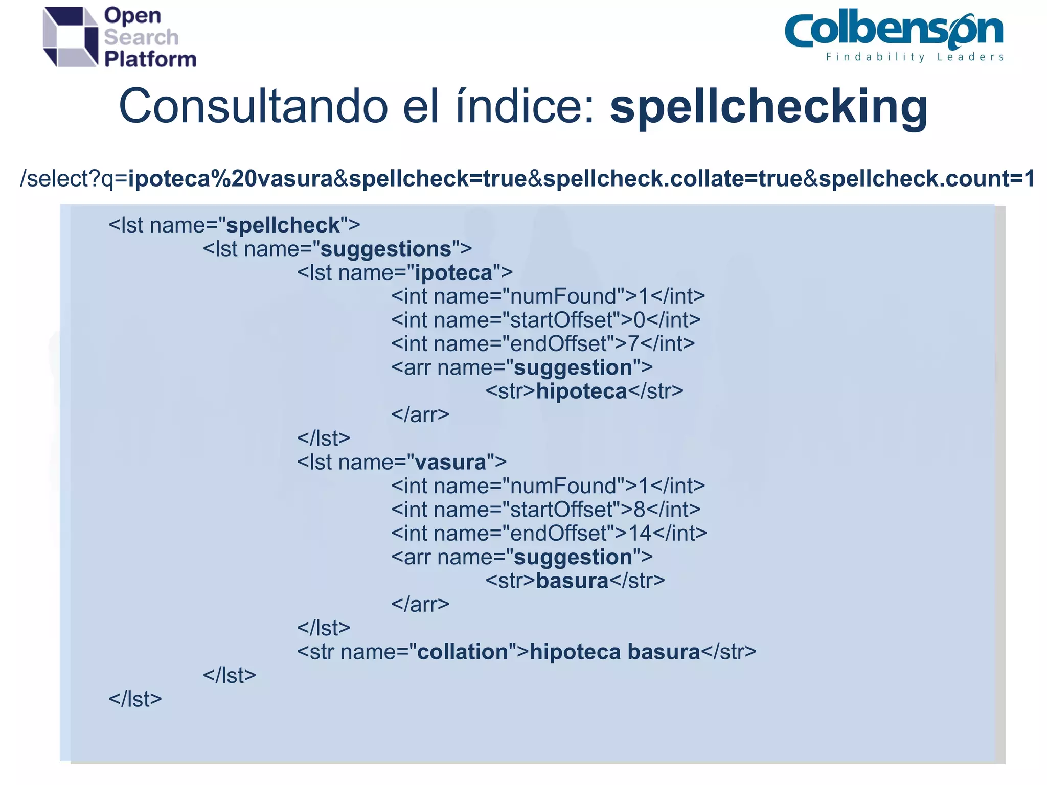 Consultando el índice:  spellchecking <lst name=&quot; spellcheck &quot;> <lst name=&quot; suggestions &quot;> <lst name=&quot; ipoteca &quot;> <int name=&quot;numFound&quot;>1</int> <int name=&quot;startOffset&quot;>0</int> <int name=&quot;endOffset&quot;>7</int> <arr name=&quot; suggestion &quot;> <str> hipoteca </str> </arr> </lst> <lst name=&quot; vasura &quot;> <int name=&quot;numFound&quot;>1</int> <int name=&quot;startOffset&quot;>8</int> <int name=&quot;endOffset&quot;>14</int> <arr name=&quot; suggestion &quot;> <str> basura </str> </arr> </lst> <str name=&quot; collation &quot;> hipoteca basura </str> </lst> </lst> /select?q= ipoteca%20vasura & spellcheck=true & spellcheck.collate=true & spellcheck.count=1 