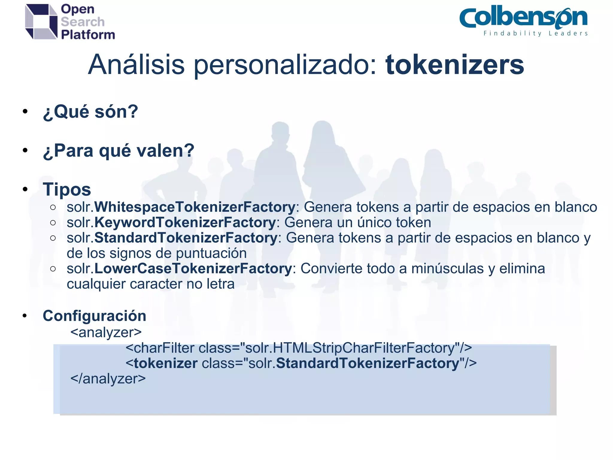 Análisis personalizado:  tokenizers ¿Qué són? ¿Para qué valen? Tipos solr. WhitespaceTokenizerFactory : Genera tokens a partir de espacios en blanco solr. KeywordTokenizerFactory : Genera un único token solr. StandardTokenizerFactory : Genera tokens a partir de espacios en blanco y de los signos de puntuación solr. LowerCaseTokenizerFactory : Convierte todo a minúsculas y elimina cualquier caracter no letra Configuración       <analyzer>              <charFilter class=&quot;solr.HTMLStripCharFilterFactory&quot;/>              < tokenizer  class=&quot;solr. StandardTokenizerFactory &quot;/>       </analyzer> 