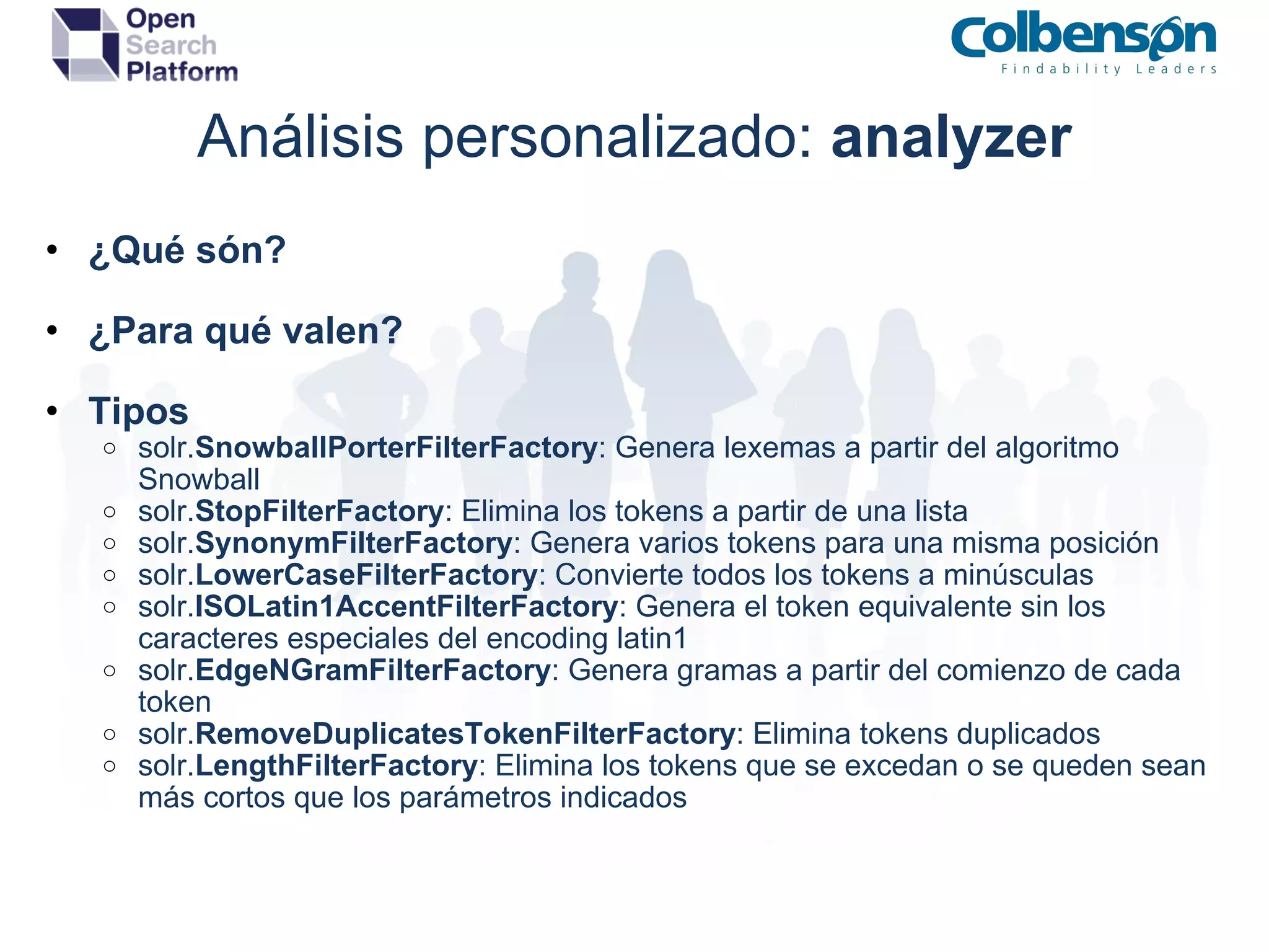 Análisis personalizado:  analyzer ¿Qué són? ¿Para qué valen? Tipos solr. SnowballPorterFilterFactory : Genera lexemas a partir del algoritmo Snowball solr. StopFilterFactory : Elimina los tokens a partir de una lista solr. SynonymFilterFactory : Genera varios tokens para una misma posición solr. LowerCaseFilterFactory : Convierte todos los tokens a minúsculas solr. ISOLatin1AccentFilterFactory : Genera el token equivalente sin los caracteres especiales del encoding latin1 solr. EdgeNGramFilterFactory : Genera gramas a partir del comienzo de cada token solr. RemoveDuplicatesTokenFilterFactory : Elimina tokens duplicados solr. LengthFilterFactory : Elimina los tokens que se excedan o se queden sean más cortos que los parámetros indicados 